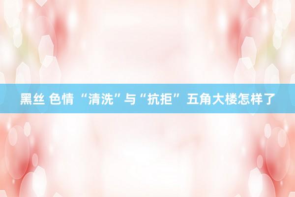 黑丝 色情 “清洗”与“抗拒” 五角大楼怎样了