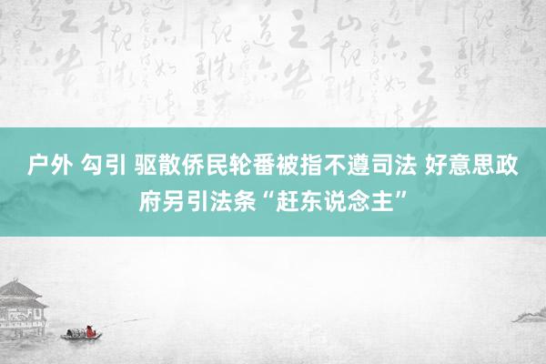 户外 勾引 驱散侨民轮番被指不遵司法 好意思政府另引法条“赶东说念主”