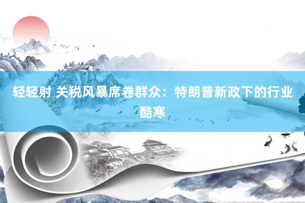 轻轻射 关税风暴席卷群众：特朗普新政下的行业酷寒
