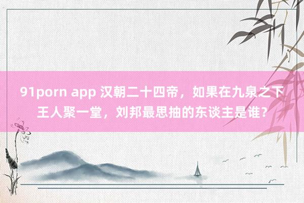 91porn app 汉朝二十四帝，如果在九泉之下王人聚一堂，刘邦最思抽的东谈主是谁？