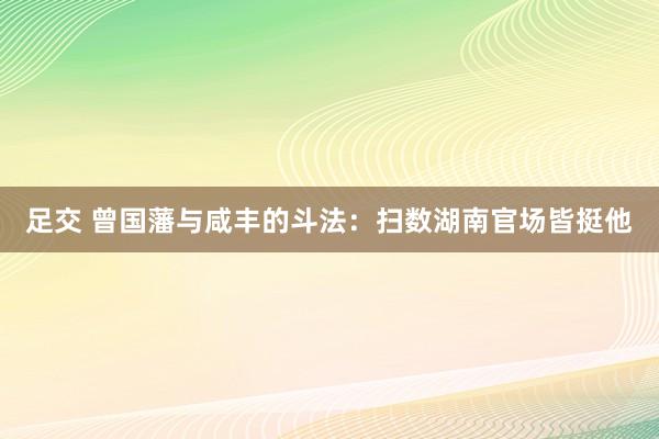 足交 曾国藩与咸丰的斗法：扫数湖南官场皆挺他