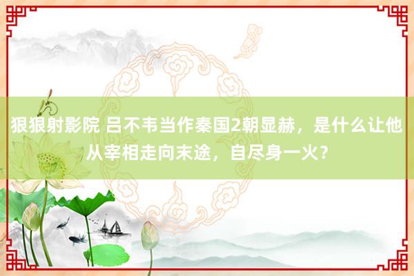 狠狠射影院 吕不韦当作秦国2朝显赫，是什么让他从宰相走向末途，自尽身一火？