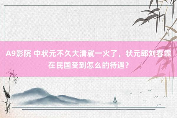 A9影院 中状元不久大清就一火了，状元郎刘春霖在民国受到怎么的待遇？