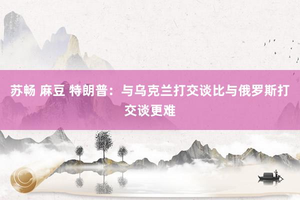 苏畅 麻豆 特朗普：与乌克兰打交谈比与俄罗斯打交谈更难