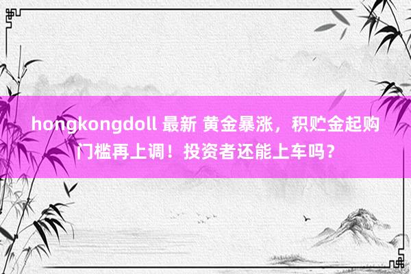 hongkongdoll 最新 黄金暴涨，积贮金起购门槛再上调！投资者还能上车吗？