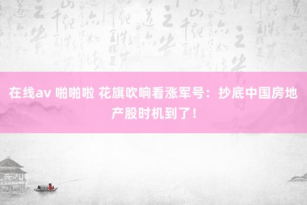 在线av 啪啪啦 花旗吹响看涨军号：抄底中国房地产股时机到了！