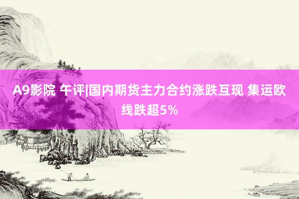 A9影院 午评|国内期货主力合约涨跌互现 集运欧线跌超5%
