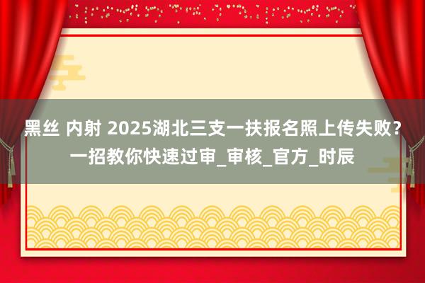 黑丝 内射 2025湖北三支一扶报名照上传失败？一招教你快速过审_审核_官方_时辰