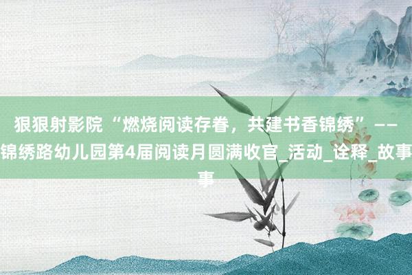 狠狠射影院 “燃烧阅读存眷，共建书香锦绣” ——锦绣路幼儿园第4届阅读月圆满收官_活动_诠释_故事