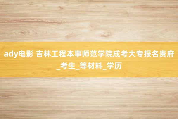 ady电影 吉林工程本事师范学院成考大专报名贵府_考生_等材料_学历