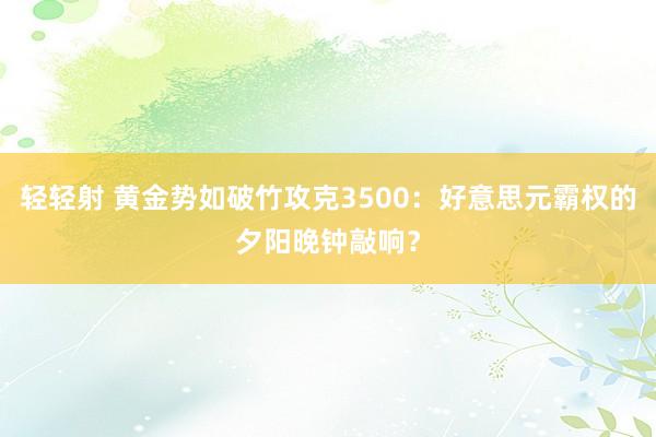 轻轻射 黄金势如破竹攻克3500：好意思元霸权的夕阳晚钟敲响？