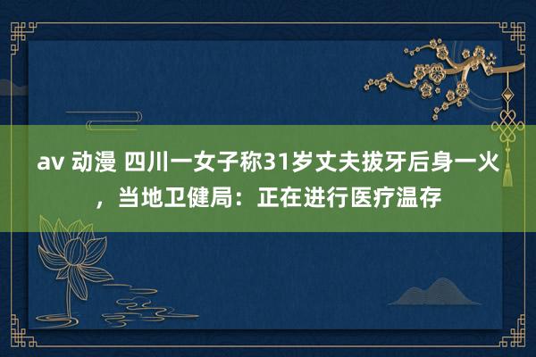 av 动漫 四川一女子称31岁丈夫拔牙后身一火，当地卫健局：正在进行医疗温存