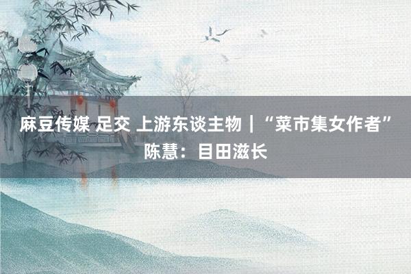 麻豆传媒 足交 上游东谈主物｜“菜市集女作者”陈慧：目田滋长