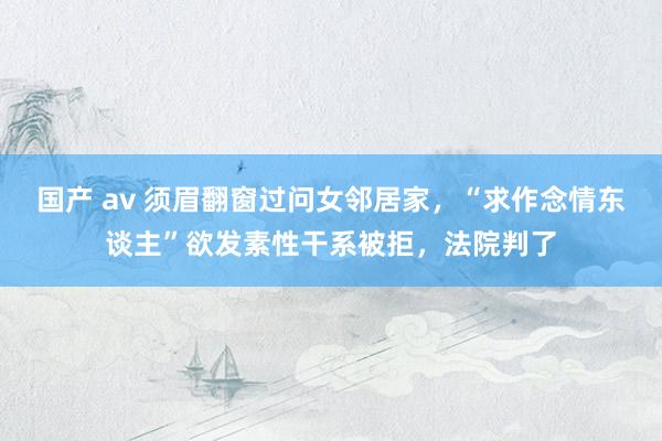 国产 av 须眉翻窗过问女邻居家，“求作念情东谈主”欲发素性干系被拒，法院判了