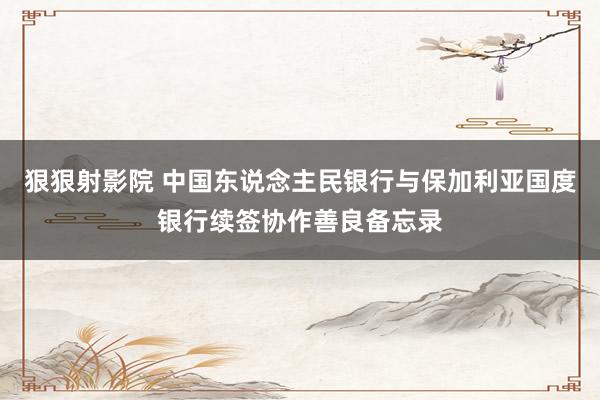 狠狠射影院 中国东说念主民银行与保加利亚国度银行续签协作善良备忘录