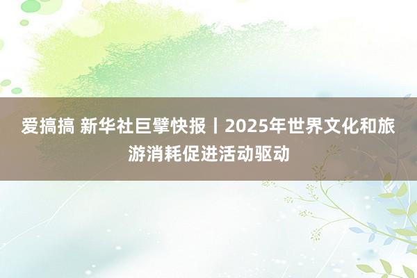 爱搞搞 新华社巨擘快报丨2025年世界文化和旅游消耗促进活动驱动