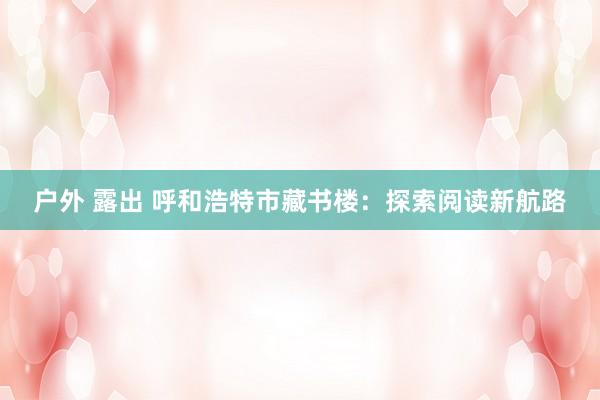 户外 露出 呼和浩特市藏书楼：探索阅读新航路
