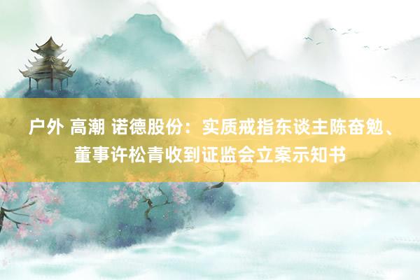 户外 高潮 诺德股份：实质戒指东谈主陈奋勉、董事许松青收到证监会立案示知书