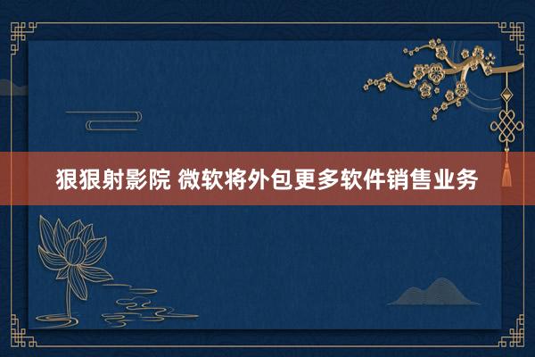 狠狠射影院 微软将外包更多软件销售业务