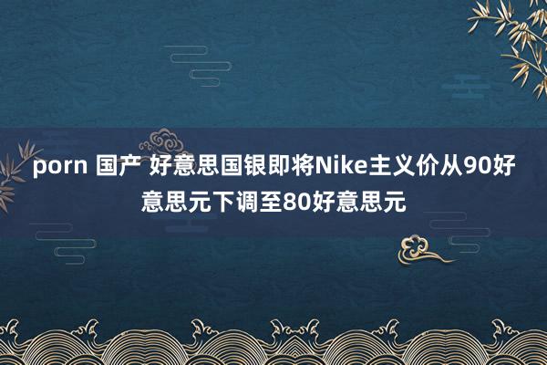 porn 国产 好意思国银即将Nike主义价从90好意思元下调至80好意思元