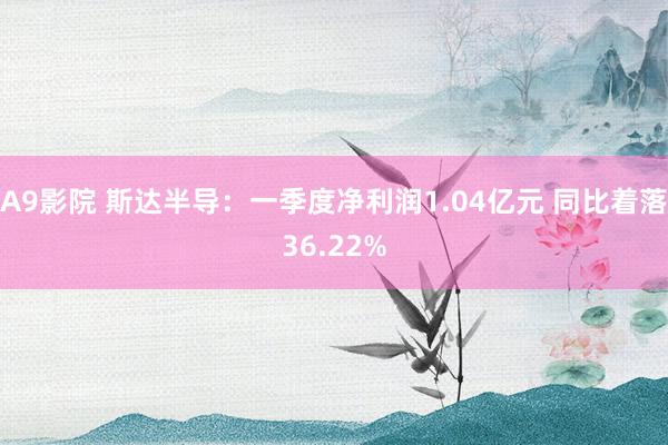 A9影院 斯达半导：一季度净利润1.04亿元 同比着落36.22%