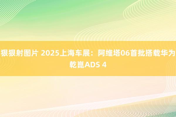 狠狠射图片 2025上海车展：阿维塔06首批搭载华为乾崑ADS 4