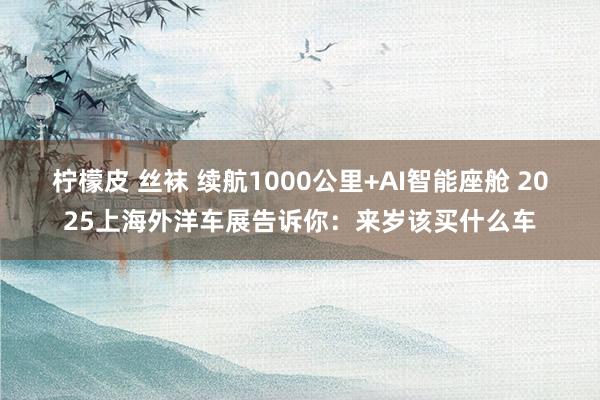 柠檬皮 丝袜 续航1000公里+AI智能座舱 2025上海外洋车展告诉你：来岁该买什么车