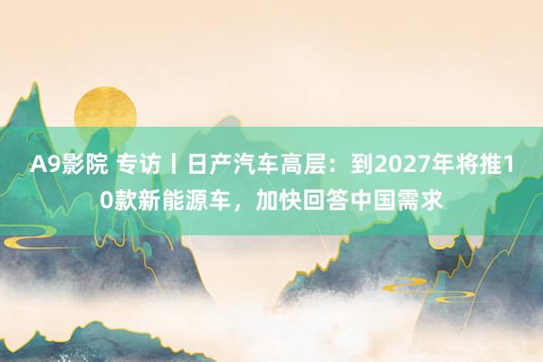 A9影院 专访丨日产汽车高层：到2027年将推10款新能源车，加快回答中国需求