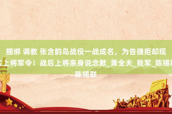 捆绑 调教 张含韵岛战役一战成名，为告捷拒却现实上将军令！战后上将亲身说念歉_萧全夫_我军_陈锡联
