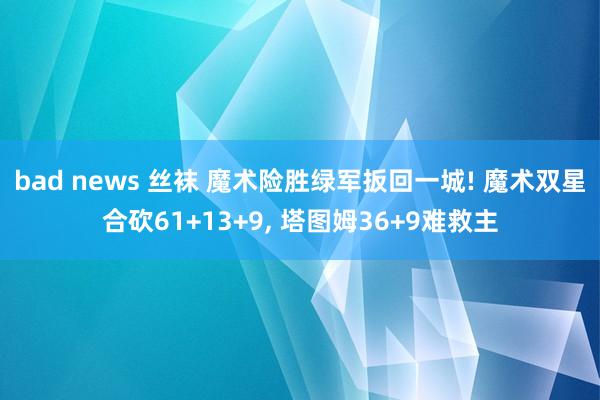 bad news 丝袜 魔术险胜绿军扳回一城! 魔术双星合砍61+13+9, 塔图姆36+9难救主