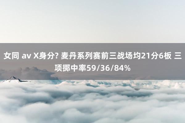 女同 av X身分? 麦丹系列赛前三战场均21分6板 三项掷中率59/36/84%