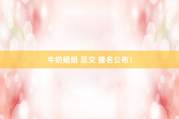 牛奶姐姐 足交 提名公布！