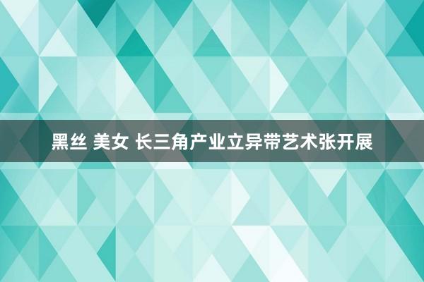 黑丝 美女 长三角产业立异带艺术张开展