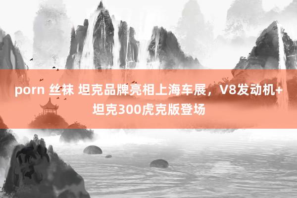 porn 丝袜 坦克品牌亮相上海车展，V8发动机+坦克300虎克版登场