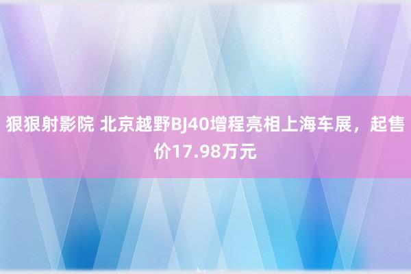 狠狠射影院 北京越野BJ40增程亮相上海车展，起售价17.98万元