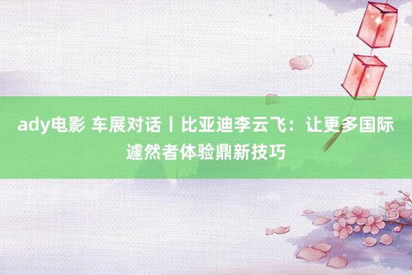 ady电影 车展对话丨比亚迪李云飞：让更多国际遽然者体验鼎新技巧