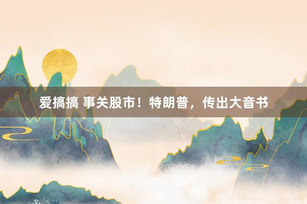 爱搞搞 事关股市！特朗普，传出大音书