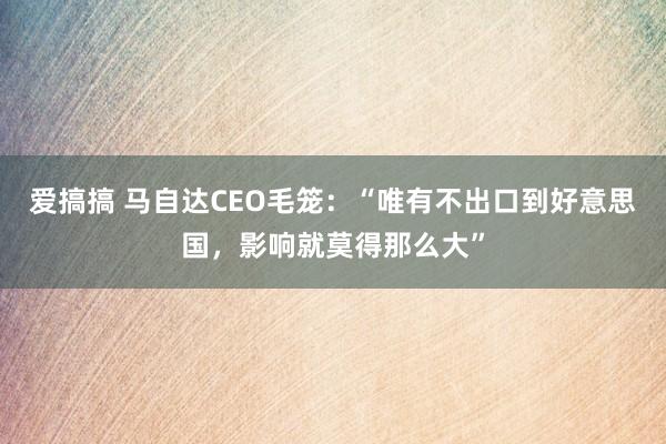 爱搞搞 马自达CEO毛笼：“唯有不出口到好意思国，影响就莫得那么大”