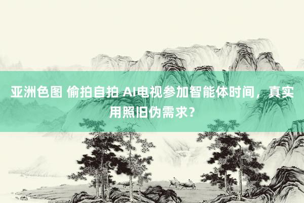 亚洲色图 偷拍自拍 AI电视参加智能体时间，真实用照旧伪需求？