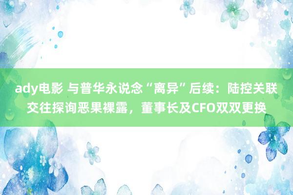 ady电影 与普华永说念“离异”后续：陆控关联交往探询恶果裸露，董事长及CFO双双更换