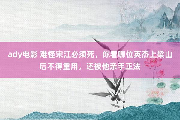 ady电影 难怪宋江必须死，你看哪位英杰上梁山后不得重用，还被他亲手正法