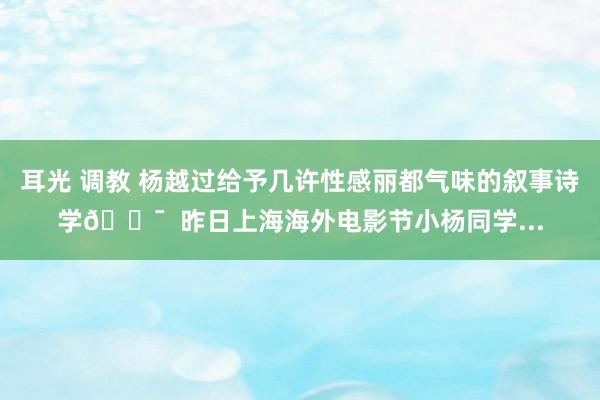 耳光 调教 杨越过给予几许性感丽都气味的叙事诗学🎯  昨日上海海外电影节小杨同学...