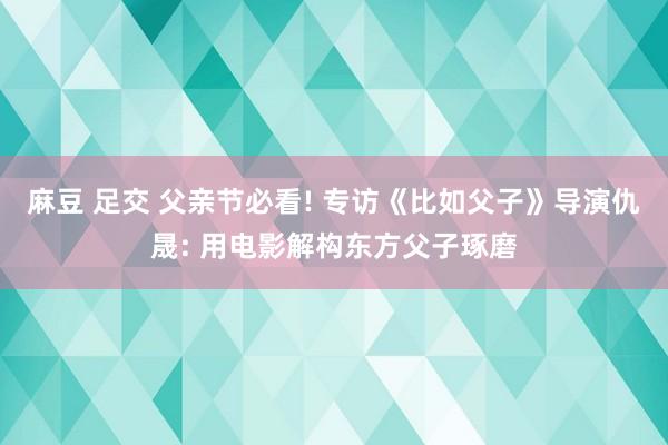 麻豆 足交 父亲节必看! 专访《比如父子》导演仇晟: 用电影解构东方父子琢磨