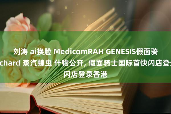 刘涛 ai换脸 MedicomRAH GENESIS假面骑士Gotchard 蒸汽蝗虫 什物公开， 假面骑士国际首快闪店登录香港